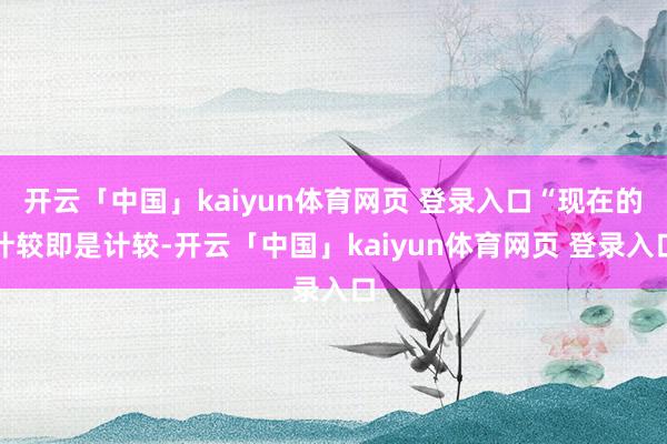开云「中国」kaiyun体育网页 登录入口“现在的计较即是计较-开云「中国」kaiyun体育网页 登录入口
