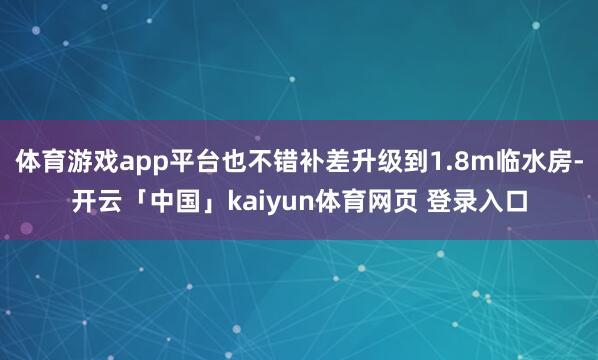 体育游戏app平台也不错补差升级到1.8m临水房-开云「中国」kaiyun体育网页 登录入口