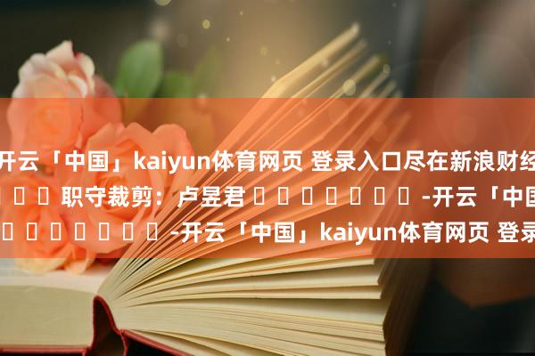 开云「中国」kaiyun体育网页 登录入口尽在新浪财经APP 职守裁剪:卢昱君 -开云「中国」kaiyun体育网页 登录入口