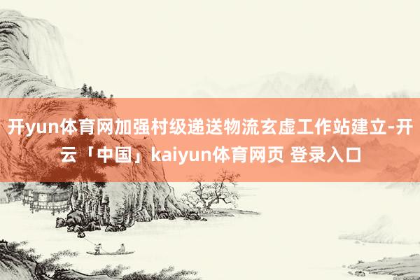 开yun体育网加强村级递送物流玄虚工作站建立-开云「中国」kaiyun体育网页 登录入口