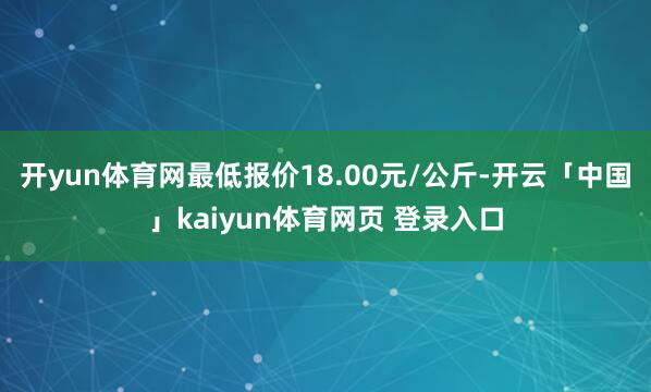 开yun体育网最低报价18.00元/公斤-开云「中国」kaiyun体育网页 登录入口