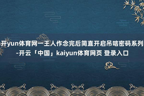 开yun体育网一王人作念完后简直开启吊唁密码系列-开云「中国」kaiyun体育网页 登录入口