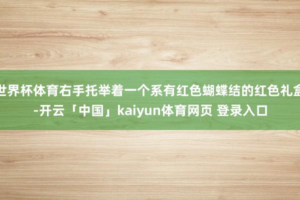 世界杯体育右手托举着一个系有红色蝴蝶结的红色礼盒-开云「中国」kaiyun体育网页 登录入口
