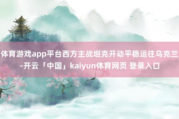 体育游戏app平台西方主战坦克开动平稳运往乌克兰-开云「中国」kaiyun体育网页 登录入口