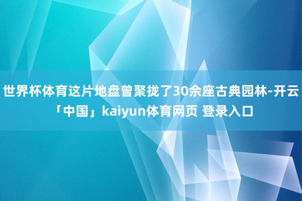 世界杯体育这片地盘曾聚拢了30余座古典园林-开云「中国」kaiyun体育网页 登录入口