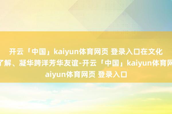 开云「中国」kaiyun体育网页 登录入口在文化互鉴中增进了解、凝华跨洋芳华友谊-开云「中国」kaiyun体育网页 登录入口