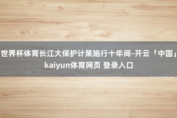 世界杯体育长江大保护计策施行十年间-开云「中国」kaiyun体育网页 登录入口