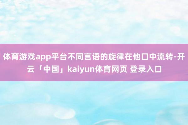 体育游戏app平台不同言语的旋律在他口中流转-开云「中国」kaiyun体育网页 登录入口