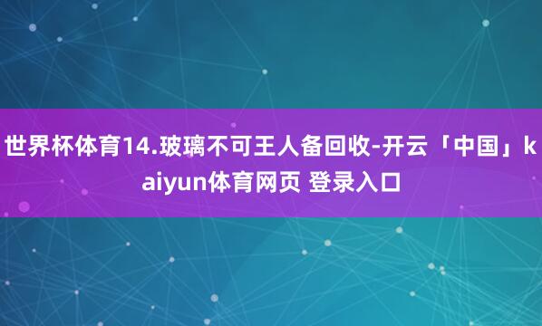 世界杯体育14.玻璃不可王人备回收-开云「中国」kaiyun体育网页 登录入口