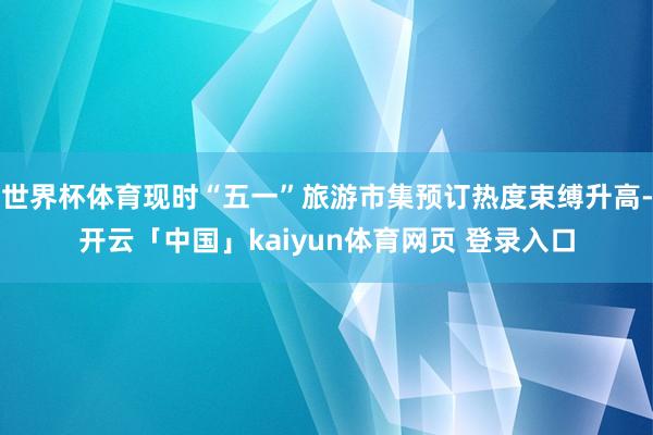 世界杯体育现时“五一”旅游市集预订热度束缚升高-开云「中国」kaiyun体育网页 登录入口
