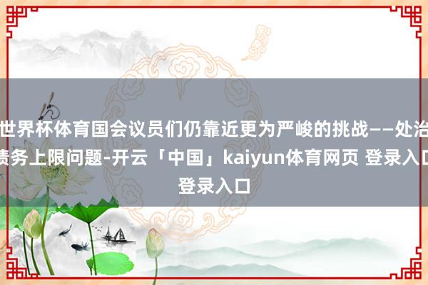 世界杯体育国会议员们仍靠近更为严峻的挑战——处治债务上限问题-开云「中国」kaiyun体育网页 登录入口