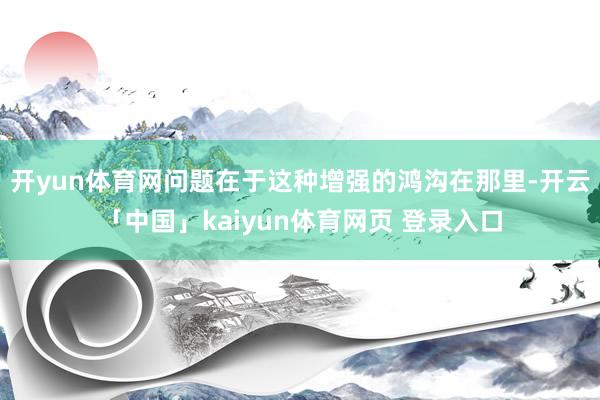 开yun体育网问题在于这种增强的鸿沟在那里-开云「中国」kaiyun体育网页 登录入口