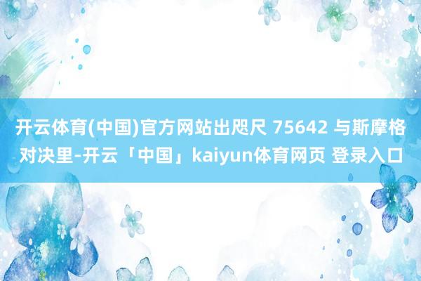 开云体育(中国)官方网站出咫尺 75642 与斯摩格对决里-开云「中国」kaiyun体育网页 登录入口