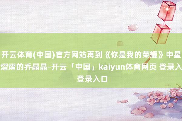 开云体育(中国)官方网站再到《你是我的荣耀》中星光熠熠的乔晶晶-开云「中国」kaiyun体育网页 登录入口