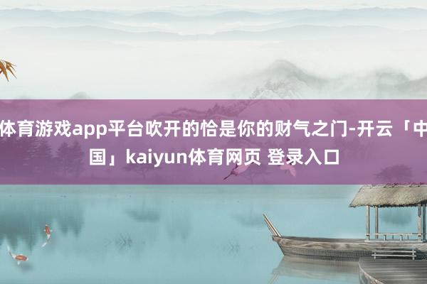 体育游戏app平台吹开的恰是你的财气之门-开云「中国」kaiyun体育网页 登录入口