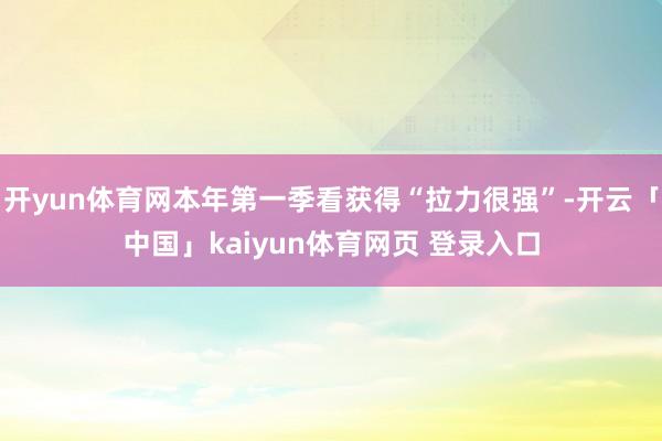 开yun体育网本年第一季看获得“拉力很强”-开云「中国」kaiyun体育网页 登录入口