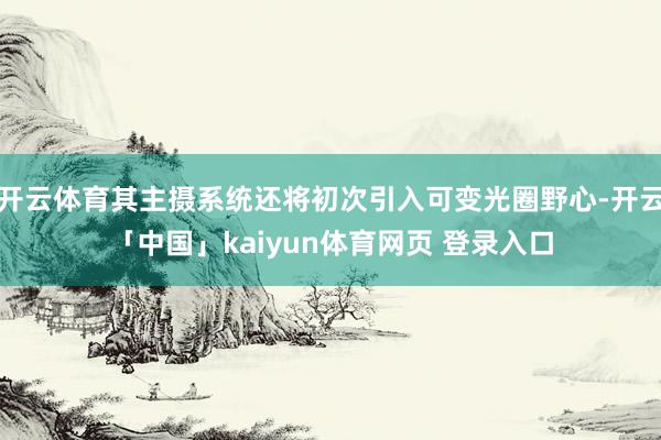 开云体育其主摄系统还将初次引入可变光圈野心-开云「中国」kaiyun体育网页 登录入口