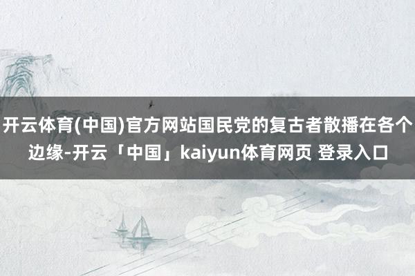 开云体育(中国)官方网站国民党的复古者散播在各个边缘-开云「中国」kaiyun体育网页 登录入口