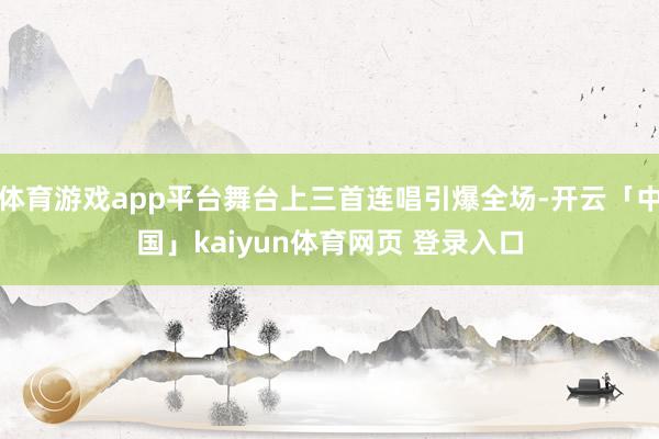 体育游戏app平台舞台上三首连唱引爆全场-开云「中国」kaiyun体育网页 登录入口