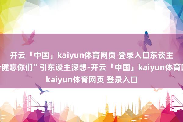 开云「中国」kaiyun体育网页 登录入口东谈主民将永久不会健忘你们”引东谈主深想-开云「中国」kaiyun体育网页 登录入口