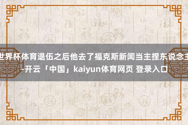 世界杯体育退伍之后他去了福克斯新闻当主捏东说念主-开云「中国」kaiyun体育网页 登录入口