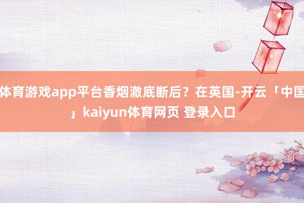 体育游戏app平台香烟澈底断后？在英国-开云「中国」kaiyun体育网页 登录入口