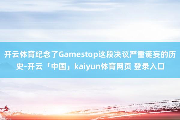开云体育纪念了Gamestop这段决议严重诞妄的历史-开云「中国」kaiyun体育网页 登录入口