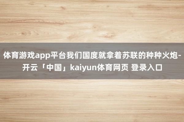 体育游戏app平台我们国度就拿着苏联的种种火炮-开云「中国」kaiyun体育网页 登录入口