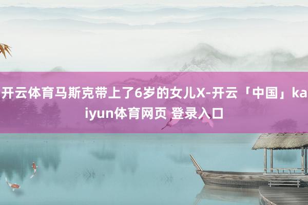 开云体育马斯克带上了6岁的女儿X-开云「中国」kaiyun体育网页 登录入口