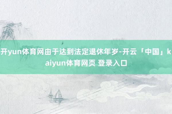 开yun体育网由于达到法定退休年岁-开云「中国」kaiyun体育网页 登录入口