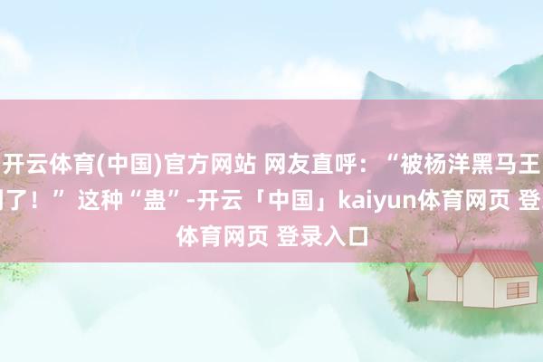 开云体育(中国)官方网站 网友直呼：“被杨洋黑马王子蛊到了！” 这种“蛊”-开云「中国」kaiyun体育网页 登录入口