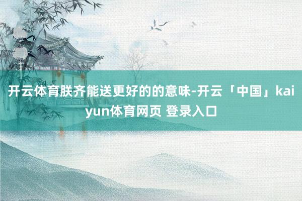 开云体育朕齐能送更好的的意味-开云「中国」kaiyun体育网页 登录入口