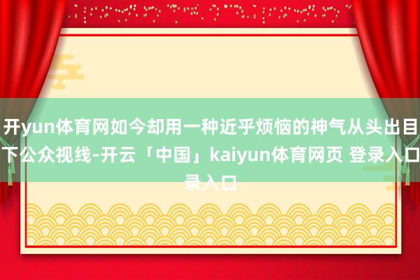 开yun体育网如今却用一种近乎烦恼的神气从头出目下公众视线-开云「中国」kaiyun体育网页 登录入口