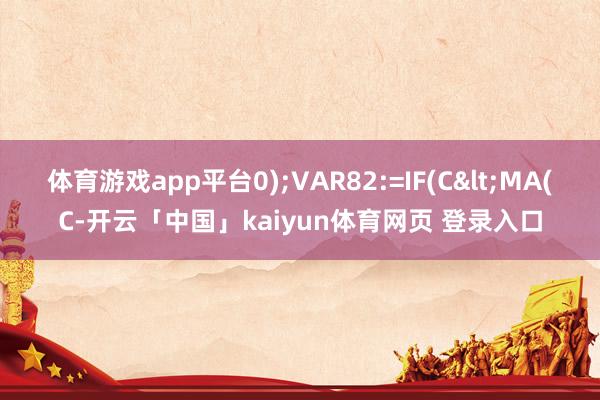 体育游戏app平台0);VAR82:=IF(C<MA(C-开云「中国」kaiyun体育网页 登录入口