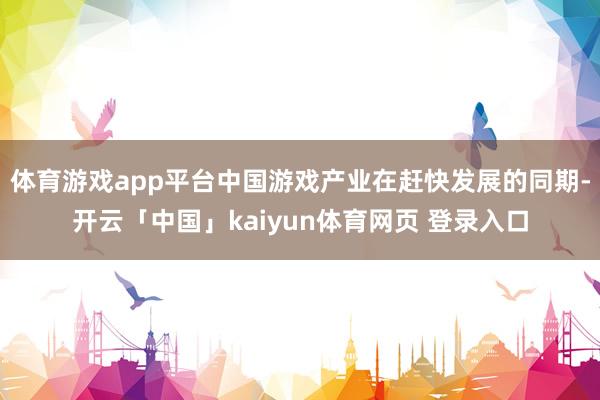 体育游戏app平台中国游戏产业在赶快发展的同期-开云「中国」kaiyun体育网页 登录入口