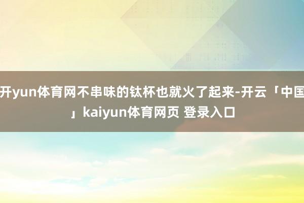 开yun体育网不串味的钛杯也就火了起来-开云「中国」kaiyun体育网页 登录入口