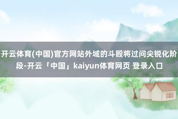 开云体育(中国)官方网站外域的斗殴将过问尖锐化阶段-开云「中国」kaiyun体育网页 登录入口