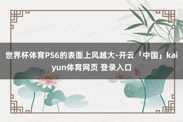 世界杯体育PS6的表面上风越大-开云「中国」kaiyun体育网页 登录入口