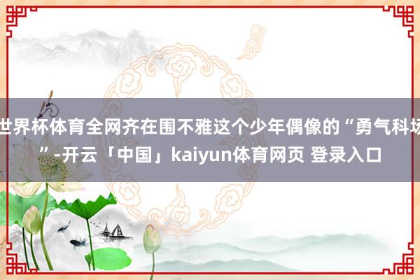 世界杯体育全网齐在围不雅这个少年偶像的“勇气科场”-开云「中国」kaiyun体育网页 登录入口