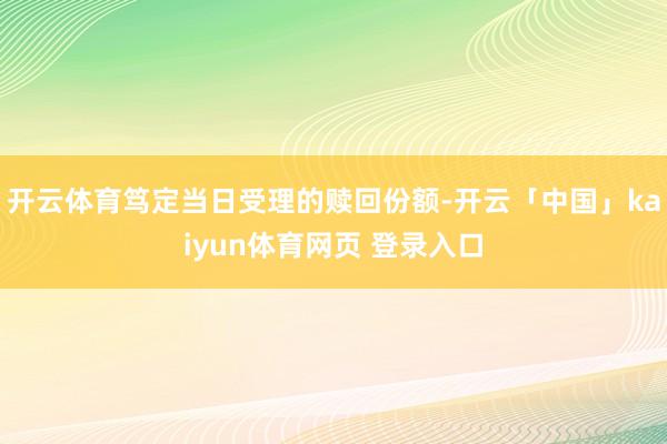 开云体育笃定当日受理的赎回份额-开云「中国」kaiyun体育网页 登录入口