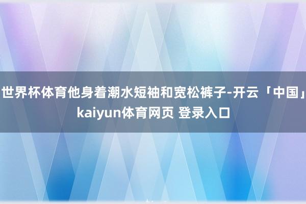 世界杯体育他身着潮水短袖和宽松裤子-开云「中国」kaiyun体育网页 登录入口