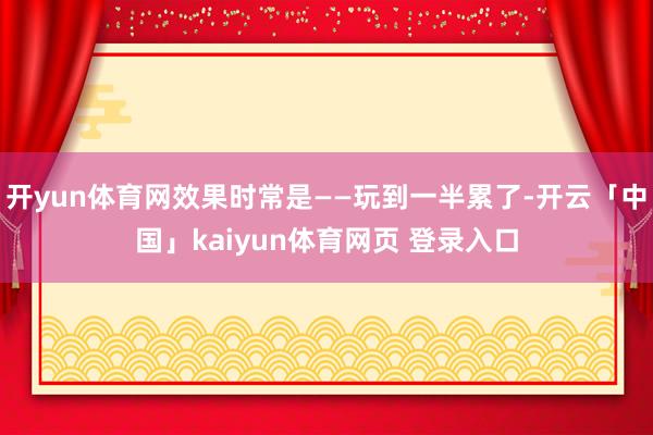 开yun体育网效果时常是——玩到一半累了-开云「中国」kaiyun体育网页 登录入口