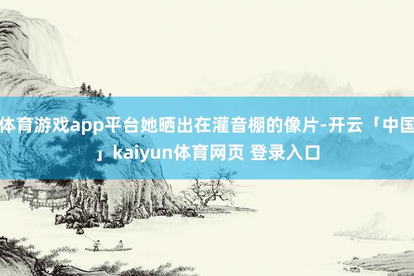 体育游戏app平台她晒出在灌音棚的像片-开云「中国」kaiyun体育网页 登录入口