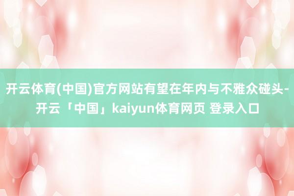 开云体育(中国)官方网站有望在年内与不雅众碰头-开云「中国」kaiyun体育网页 登录入口