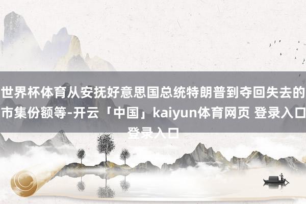 世界杯体育从安抚好意思国总统特朗普到夺回失去的市集份额等-开云「中国」kaiyun体育网页 登录入口