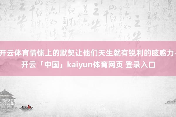开云体育情愫上的默契让他们天生就有锐利的眩惑力-开云「中国」kaiyun体育网页 登录入口