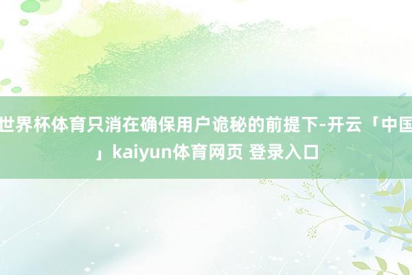 世界杯体育只消在确保用户诡秘的前提下-开云「中国」kaiyun体育网页 登录入口