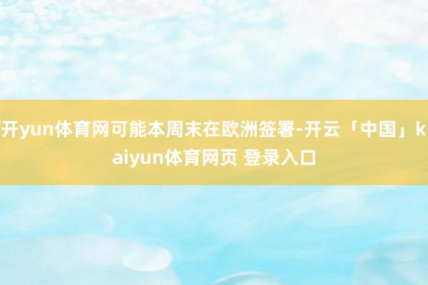 开yun体育网可能本周末在欧洲签署-开云「中国」kaiyun体育网页 登录入口
