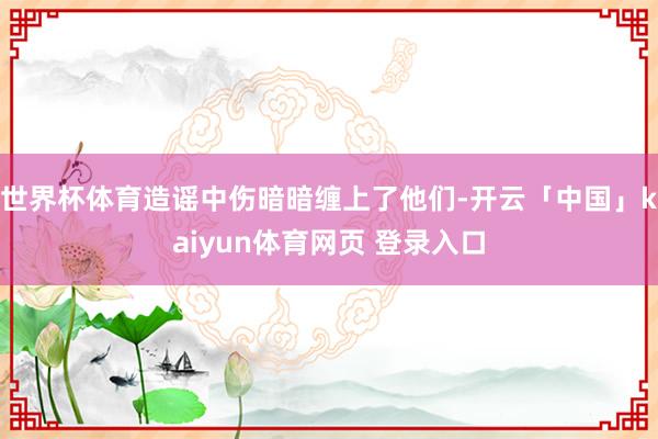 世界杯体育造谣中伤暗暗缠上了他们-开云「中国」kaiyun体育网页 登录入口