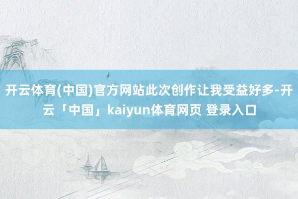 开云体育(中国)官方网站此次创作让我受益好多-开云「中国」kaiyun体育网页 登录入口